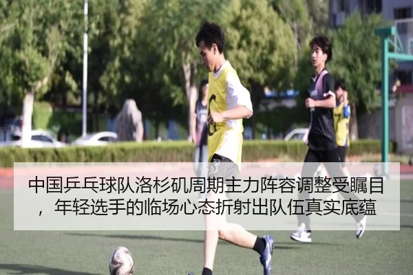 中国乒乓球队洛杉矶周期主力阵容调整受瞩目，年轻选手的临场心态折射出队伍真实底蕴
